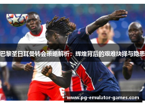 巴黎圣日耳曼转会策略解析:辉煌背后的艰难抉择与隐患 巴黎圣日耳曼转会策略解析:辉煌背后的艰难抉择与隐患