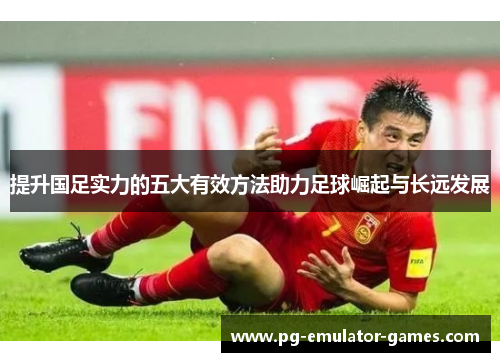提升国足实力的五大有效方法助力足球崛起与长远发展 提升国足实力的五大有效方法助力足球崛起与长远发展