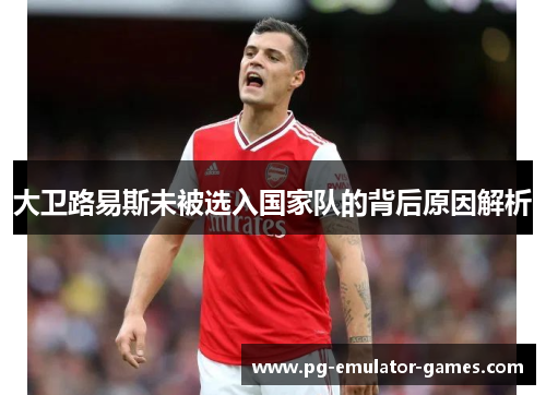 大卫路易斯未被选入国家队的背后原因解析 大卫路易斯未被选入国家队的背后原因解析