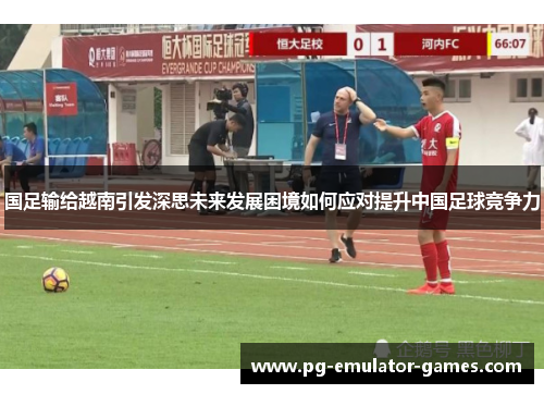 国足输给越南引发深思未来发展困境如何应对提升中国足球竞争力 国足输给越南引发深思未来发展困境如何应对提升中国足球竞争力