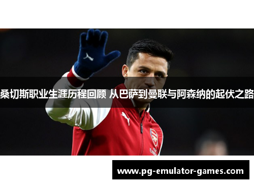 桑切斯职业生涯历程回顾 从巴萨到曼联与阿森纳的起伏之路