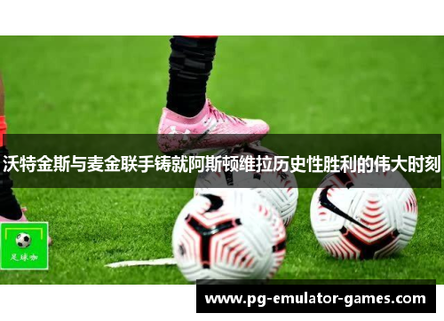 沃特金斯与麦金联手铸就阿斯顿维拉历史性胜利的伟大时刻