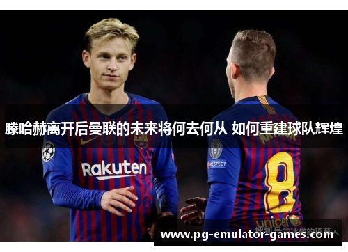 滕哈赫离开后曼联的未来将何去何从 如何重建球队辉煌 滕哈赫离开后曼联的未来将何去何从 如何重建球队辉煌