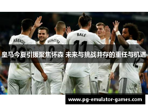 皇马今夏引援聚焦怀森 未来与挑战并存的重任与机遇 皇马今夏引援聚焦怀森 未来与挑战并存的重任与机遇