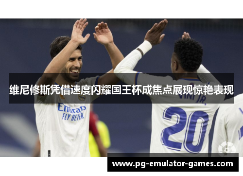 维尼修斯凭借速度闪耀国王杯成焦点展现惊艳表现