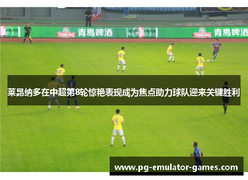 莱昂纳多在中超第8轮惊艳表现成为焦点助力球队迎来关键胜利