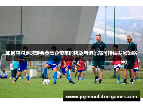 如何应对足球转会费高企带来的挑战与俱乐部可持续发展策略