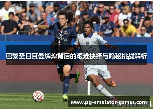 巴黎圣日耳曼辉煌背后的艰难抉择与隐秘挑战解析