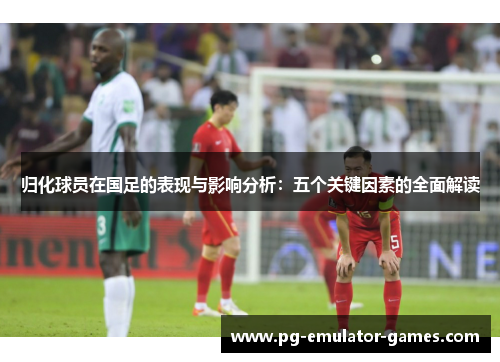 归化球员在国足的表现与影响分析：五个关键因素的全面解读