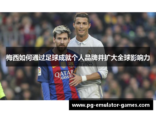 梅西如何通过足球成就个人品牌并扩大全球影响力 梅西如何通过足球成就个人品牌并扩大全球影响力