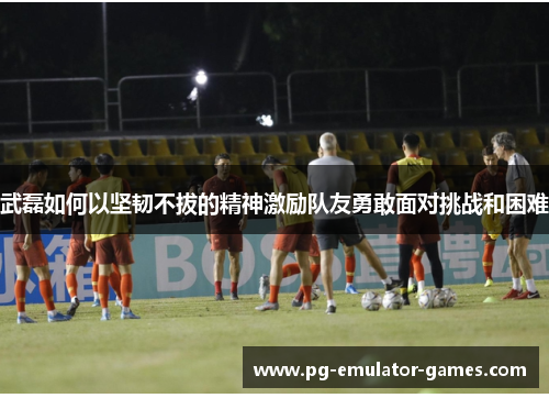 武磊如何以坚韧不拔的精神激励队友勇敢面对挑战和困难 武磊如何以坚韧不拔的精神激励队友勇敢面对挑战和困难