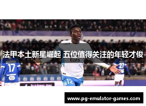 法甲本土新星崛起 五位值得关注的年轻才俊 法甲本土新星崛起 五位值得关注的年轻才俊