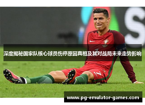 深度揭秘国家队核心球员伤停原因真相及其对战局未来走势影响