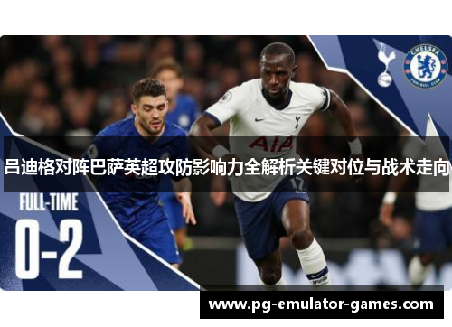 吕迪格对阵巴萨英超攻防影响力全解析关键对位与战术走向
