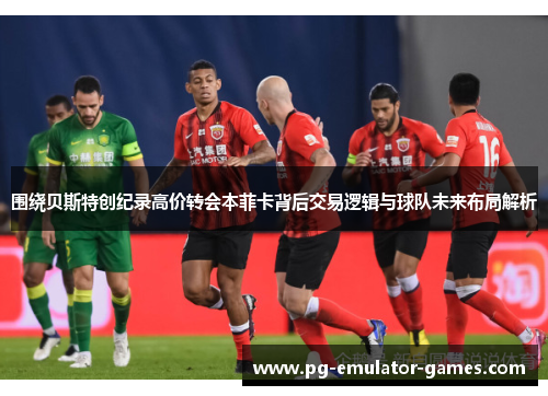 围绕贝斯特创纪录高价转会本菲卡背后交易逻辑与球队未来布局解析