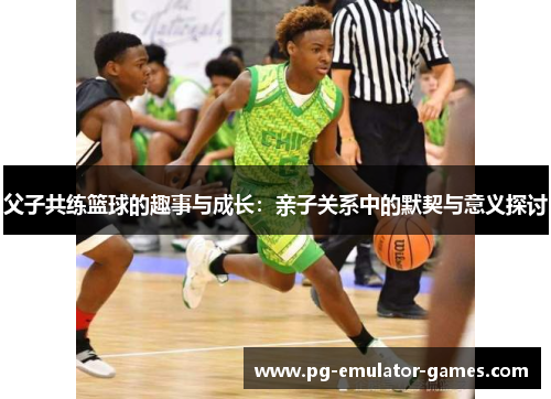 父子共练篮球的趣事与成长:亲子关系中的默契与意义探讨 父子共练篮球的趣事与成长:亲子关系中的默契与意义探讨