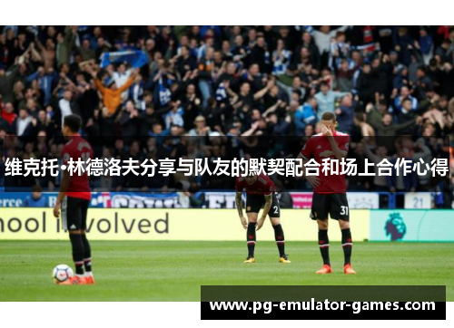 维克托·林德洛夫分享与队友的默契配合和场上合作心得