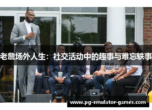 老詹场外人生：社交活动中的趣事与难忘轶事